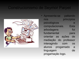 Construcionismo de Seymor Parpet
                
                    Apresenta-se paltando
                    nos           princípios
                    psicológicos           e
                    computacionais.    Esta
                    arbodagens            foi
                    fundamental        para
                    orientar as ações de
                    mediação do professor
                    interagindo  com      os
                    alunos progamado a
                    linguagem             de
                    progamação logo.
 