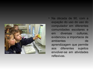 
    Na década de 90, com a
    expação do uso do uso do
    computador em diferentes
    comunidades escolares e
    em      diversas culturas,
    evidenciou a importacia de
    ambientes               de
    aprendizagem que permite
    aos diferentes sujeitos
    envolver-se em atividades
    reflexivas.
 