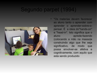 Segundo parpet (1994)
           
               ''Os materias devem favorecer
               ao aluno tanto o aprender com
               aprender o aprender-sobre-o-
               pensar. É a ideia do''hands-on''
               e ''head-in''. Isto significa que o
               aluno              aprede-fazendo
               (colocando a mão na massa)e
               construindo algo que lhe seja
               significativo, de modo que
               possa envolver-se afetiva e
               cognitivamente, com aquilo que
               esta sendo produzido
 