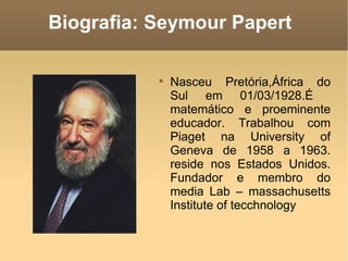 Biografia: Seymour Papert

           
               Nasceu Pretória,África do
               Sul em 01/03/1928.É
               matemático e proeminente
               educador. Trabalhou com
               Piaget na University of
               Geneva de 1958 a 1963.
               reside nos Estados Unidos.
               Fundador e membro do
               media Lab – massachusetts
               Institute of tecchnology
 