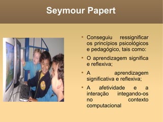 Seymour Papert

       
           Conseguiu ressignificar
           os princípios psicológicos
           e pedagógico, tais como:
       
           O aprendizagem significa
           e reflexiva;
       
           A            aprendizagem
           significativa e reflexiva;
       
           A     afetividade    e    a
           interação     integando-os
           no                 contexto
           computacional
 