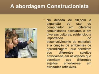 A abordagem Construcionista

           
               Na década de 90,com a
               expansão       do    uso        do
               computador      em      diferente
               comunidades escolares e em
               diversas culturas, evidenciou a
               importância                     do
               desenvolvimento de materiais
               e a criação de ambientes de
               aprendizagem que permitem
               aos      diferentes       sujeitos
               envolver-se em atividades que
               permitem      aos      diferentes
               sujeitos     envolver-se       em
               atividades reflexivas.
 