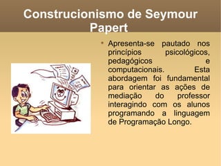 Construcionismo de Seymour
          Papert
           
               Apresenta-se pautado nos
               princípios      psicológicos,
               pedagógicos                 e
               computacionais.          Esta
               abordagem foi fundamental
               para orientar as ações de
               mediação     do     professor
               interagindo com os alunos
               programando a linguagem
               de Programação Longo.
 