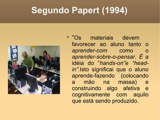 Segundo Papert (1994)

       
           “Os      materiais    devem
           favorecer ao aluno tanto o
           aprender-com         como     o
           aprender-sobre-o-pensar. É a
           idéia do “hands-on”e “head-
           in”.Isto significai que o aluno
           aprende-fazendo (colocando
           a     mão     na     massa)   e
           construindo algo afetiva e
           cognitivamente com aquilo
           que está sendo produzido.
 