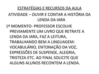 ESTRATÉGIAS E RECURSOS DA AULA
 ATIVIDADE – OUVIR E CONTAR A HISTÓRIA DA
                 LENDA DA IARA
1º MOMENTO- PROFESSOR ESCOLHE
  PREVIAMENTE UM LIVRO QUE RETRATE A
  LENDA DA IARA, FAZ A LEITURA,
  TRABALHANDO BEM A LINGUAGEM:
  VOCABULÁRIO, ENTONAÇÃO DA VOZ,
  EXPRESSÕES DE SUSPENSE, ALEGRIA,
  TRISTEZA ETC. AO FINAL SOLICITE QUE
  ALGUNS ALUNOS RECONTEM A LENDA.
 