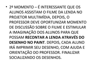 • 2º MOMENTO – É INTERESSANTE QUE OS
  ALUNOS ASSISTAM O FILME DA LENDA NO
  PROJETOR MULTIMÍDIA, DEPOIS, O
  PROFESSOR DEVE OPORTUNIZAR MOMENTO
  DE DISCUSSÃO SOBRE O FILME E ESTIMULAR
  A IMAGINAÇÃO DOS ALUNOS PARA QUE
  POSSAM RECONTAR A LENDA ATRAVÉS DO
  DESENHO NO PAINT. DEPOIS, CADA ALUNO
  IRÁ IMPRIMIR SEU DESENHO, COM AJUDA E
  ORIENTAÇÃO DO PROFESSOR. FINALIZAR
  SOCIALIZANDO OS DESENHOS.
 