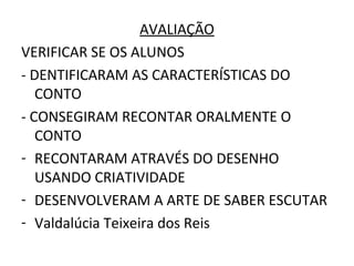 AVALIAÇÃO
VERIFICAR SE OS ALUNOS
- DENTIFICARAM AS CARACTERÍSTICAS DO
   CONTO
- CONSEGIRAM RECONTAR ORALMENTE O
   CONTO
- RECONTARAM ATRAVÉS DO DESENHO
   USANDO CRIATIVIDADE
- DESENVOLVERAM A ARTE DE SABER ESCUTAR
- Valdalúcia Teixeira dos Reis
 