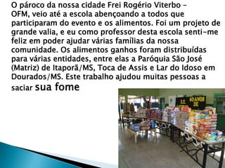 O pároco da nossa cidade Frei Rogério Viterbo –
OFM, veio até a escola abençoando a todos que
participaram do evento e os alimentos. Foi um projeto de
grande valia, e eu como professor desta escola senti-me
feliz em poder ajudar várias famílias da nossa
comunidade. Os alimentos ganhos foram distribuídas
para várias entidades, entre elas a Paróquia São José
(Matriz) de Itaporã/MS, Toca de Assis e Lar do Idoso em
Dourados/MS. Este trabalho ajudou muitas pessoas a
saciar sua fome

 