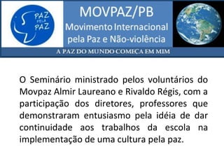 O Seminário ministrado pelos voluntários do
Movpaz Almir Laureano e Rivaldo Régis, com a
participação dos diretores, professores que
demonstraram entusiasmo pela idéia de dar
continuidade aos trabalhos da escola na
implementação de uma cultura pela paz.
 