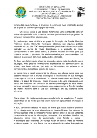 MINISTÉRIO DA EDUCAÇÃO 
UNIVERSIDADE FEDERAL DE RORAIMA 
PRÓ-REITORIA DE PESQUISA E PÓS-GRADUAÇÃO 
CENTRO DE EDUCAÇÃO 
CURSO DE PÓS-GRADUAÇÃO LATO SENSU 
EDUCAÇÃO NA CULTURA DIGITAL 
ferramentas, nada funciona. O professor é o elemento mais importante, porque 
ele é quem dá o sentido pedagógico às coisas. 
Em nossa escola o uso dessas ferramentas vem contribuindo para um 
ensino de qualidade onde podemos perceber gradativamente o progresso da 
turma em vários âmbitos educacionais. 
Ao realizarmos essa atividade o grupo de formação da Escola Municipal 
Professor Carlos Raimundo Rodrigues, observou que algumas práticas 
referentes ao uso das TDIC no espaço escolar possibilitam: dinamizar as aulas; 
estimular os alunos às novas descobertas e a produção de novos 
conhecimentos a partir dessa busca; e oferecer recursos de mídia para que 
possam renovar o processo de ensino-aprendizagem, permitindo-lhes que 
estudem e aprendam com mais atratividade e interação. 
Ao fazer uso da tecnologia a favor da educação, não se trata da solução para a 
educação, mas propicia contribuições significativas na democratização do 
acesso aos bens culturais (ou seja, as informações, os saberes e os 
conhecimentos da realidade social e do mundo). 
A escola tem o papel fundamental de oferecer aos alunos meios para que 
possam interagir com o mundo tecnológico, e incentivá-los em sua formação 
como sujeitos críticos e conscientes a não se contentarem às informações 
dadas . O papel do professor nesse processo é de suma importância, pois 
sendo um mediador no processo de ensino-aprendizagem de seus alunos, 
torna-se necessário sempre aprimorar seus conhecimentos a fim de trabalhar 
da melhor maneira com o uso das tecnologias em seu exercício como 
educador. 
Diante disso, não basta somente que a escola tenha as tecnologias. É preciso 
saber utilizá-las de modo que elas sejam mais bem aproveitadas em relação à 
educação. 
A TDIC vem sendo utilizada na escola de forma que possa auxiliar o professor 
(a) no planejamento de suas atividades e no desenvolvimento das mesmas de 
forma prazerosa onde a professora interage com os alunos e os pais ultilizando 
como meio de trocas de informações, lembretes dos trabalhos, desafios das 
atividades como meio de aproximação entre familia e escola . 
A tecnologia está ocupando um espaço maior em nossas vidas de maneira 
acelerada aponto de certa forma nos tornar dependentes delas. Isso pode ser 
 
