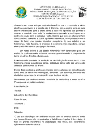 MINISTÉRIO DA EDUCAÇÃO 
UNIVERSIDADE FEDERAL DE RORAIMA 
PRÓ-REITORIA DE PESQUISA E PÓS-GRADUAÇÃO 
CENTRO DE EDUCAÇÃO 
CURSO DE PÓS-GRADUAÇÃO LATO SENSU 
EDUCAÇÃO NA CULTURA DIGITAL 
observado em nossa vida por meio dos benefícios que o computador e eletro 
eletrônico promovem, e a escola não é diferente, pois o ensino torna-se mais 
atrativo interessante para o aluno, como o caso do hipertexto que permite o 
mesmo a construir uma rede de conhecimento gerando aprendizagem e o 
dentro do celular com o aplicativo watts. Mesmo que todos os alunos tenham 
computadores, celulares e outros aparelhos eletrônicos, se o professor não é 
capaz de fazer uma relação educativa consistente do seu trabalho e as 
ferramentas, nada funciona. O professor é o elemento mais importante, porque 
ele é quem dá o sentido pedagógico às coisas. 
Em nossa escola o uso dessas ferramentas vem contribuindo para um 
ensino de qualidade onde podemos perceber gradativamente o progresso da 
turma em vários âmbitos educacionais. 
A necessidade premente de evolução na metodologia do ensino tendo como 
ferramenta meios tecnológicos aonde, aplicativos como watts zap vem sendo 
utilizados pelas turmas do 4º ano. 
Dentro deste contexto a professora interage com os alunos e os pais ultilizando 
como meio de trocas de informações, lembretes dos trabalhos, desafios das 
atividades como meio de aproximação entre familia e escola. 
Observou-se que dentro da escola a maioria de funcionários e alunos do 4º e 
5º ano possui um celular ou tablet; 
A escola dispõe : 
Internet; 
Laboratorio de informática; 
Caixa de som; 
Microfone ; 
DVD; 
Televisão; 
O uso das tecnologias no ambiente escolar vem se tornando comum, tendo 
um desenvolvimento de competências e habilidades ligadas à tecnologia, é 
fator de grande importância na globalização das ideias, das experiências 
aglomeradas durante séculos. 
 