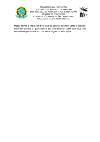 MINISTÉRIO DA EDUCAÇÃO 
UNIVERSIDADE FEDERAL DE RORAIMA 
PRÓ-REITORIA DE PESQUISA E PÓS-GRADUAÇÃO 
CENTRO DE EDUCAÇÃO 
CURSO DE PÓS-GRADUAÇÃO LATO SENSU 
EDUCAÇÃO NA CULTURA DIGITAL 
Dessa forma é imprescindível que as escolas tenham tanto o recurso 
material quanto a qualificação dos profissionais para que haja um 
bom desempenho no uso das tecnologias na educação. 
