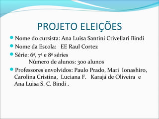 PROJETO ELEIÇÕES 
Nome do cursista: Ana Luisa Santini Crivellari Bindi 
Nome da Escola: EE Raul Cortez 
Série: 6ª, 7ª e 8ª séries 
Número de alunos: 300 alunos 
Professores envolvidos: Paulo Prado, Mari Ionashiro, 
Carolina Cristina, Luciana F. Karajá de Oliveira e 
Ana Luisa S. C. Bindi . 
 