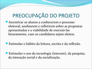 PREOCUPAÇÃO DO PROJETO 
Incentivar os alunos a conhecerem o processo 
eleitoral, analisarem e refletirem sobre as propostas 
apresentadas e a viabilidade de executá-las 
futuramente, caso os candidatos sejam eleitos. 
Estimular o hábito da leitura, escrita e da reflexão. 
Estimular o uso da tecnologia (internet), da pesquisa, 
da interação social e da socialização. 
 