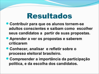 Resultados 
Contribuir para que os alunos tornem-se 
adultos conscientes e saibam como escolher 
seus candidatos a partir de suas propostas. 
Aprender a ver os propostas e saberem 
criticarem 
Conhecer, analisar e refletir sobre o 
processo eleitoral brasileiro. 
Compreender a importância da participação 
política, e da escolha dos candidatos. 
 