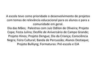 A escola teve como prioridade o desenvolvimento de projetos 
com temas de relevância educacional para os alunos e para a 
comunidade em geral.
Dia das Mães;  Palestras com Juiz Odilon de Oliveira; Projeto 
Copa; Festa Julina; Desfile de Aniversário de Campo Grande; 
Projeto Hinos; Projeto Dengue; Dia da Criança; Consciência 
Negra; Feira Cultural; Banda de Percussão; Alunos Destaque; 
Projeto Bulliyng; Formaturas: Pré-escola e EJA
 