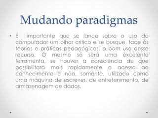 Mudando paradigmas
• É importante que se lance sobre o uso do
computador um olhar crítico e se busque, face às
teorias e práticas pedagógicas, o bom uso desse
recurso. O mesmo só será uma excelente
ferramenta, se houver a consciência de que
possibilitará mais rapidamente o acesso ao
conhecimento e não, somente, utilizado como
uma máquina de escrever, de entretenimento, de
armazenagem de dados.
 