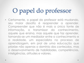 O papel do professor
• Certamente, o papel do professor está mudando,
seu maior desafio é reaprender a aprender.
Compreender que não é mais a única fonte de
informação, o transmissor do conhecimento,
aquele que ensina, mas aquele que faz aprender,
tornando-se um mediador entre o conhecimento e
a realidade, um especialista no processo de
aprendizagem, em prol de uma educação que
priorize não apenas o domínio dos conteúdos, mas
o desenvolvimento de habilidades, competências,
inteligências, atitudes e valores.
 