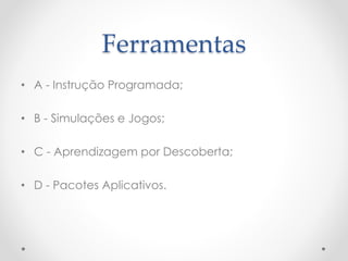 Ferramentas
• A - Instrução Programada;
• B - Simulações e Jogos;
• C - Aprendizagem por Descoberta;
• D - Pacotes Aplicativos.
 