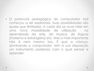• O potencial pedagógico do computador mal
começou a ser explorado. Suas possibilidades são
quase que ilimitadas. A cada dia se ouve falar em
uma nova modalidade de utilização - no
aprendizado da arte, da musica, de línguas
(materna e estrangeira) etc. Mas o mais importante
não é nem mesmo isso. É que a criança,
dominando o computador, tem à sua disposição
um instrumento poderoso com o qual pensar e
aprender.
 