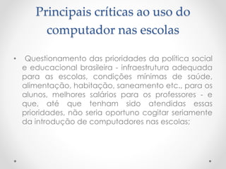 Principais críticas ao uso do
computador nas escolas
• Questionamento das prioridades da política social
e educacional brasileira - infraestrutura adequada
para as escolas, condições mínimas de saúde,
alimentação, habitação, saneamento etc., para os
alunos, melhores salários para os professores - e
que, até que tenham sido atendidas essas
prioridades, não seria oportuno cogitar seriamente
da introdução de computadores nas escolas;
 