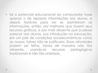 • Se o potencial educacional do computador fosse
apenas o de repassar informações aos alunos, e
depois testá-los para ver se assimilaram as
informações, então, por melhores que fossem seus
recursos gráficos, e por mais atraente que pudesse
parecer aos alunos, sua introdução na educação,
em um país de condições socioeconômicas como
as nossas, talvez não se justificaria. Essas atividades
podem ser feitas, talvez de maneira não tão
atraente, usando-se recursos pedagógicos
tradicionais e não tão onerosos.
 