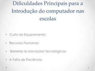 Dificuldades Principais para a
Introdução do computador nas
escolas
• Custo do Equipamento;
• Recursos Humanos;
• Barreiras às Inovações Tecnológicas;
• A Falta de Paciência.
 
