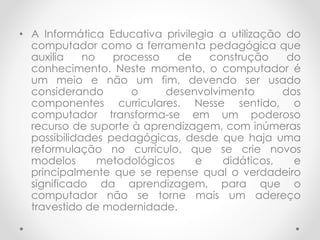 • A Informática Educativa privilegia a utilização do
computador como a ferramenta pedagógica que
auxilia no processo de construção do
conhecimento. Neste momento, o computador é
um meio e não um fim, devendo ser usado
considerando o desenvolvimento dos
componentes curriculares. Nesse sentido, o
computador transforma-se em um poderoso
recurso de suporte à aprendizagem, com inúmeras
possibilidades pedagógicas, desde que haja uma
reformulação no currículo, que se crie novos
modelos metodológicos e didáticos, e
principalmente que se repense qual o verdadeiro
significado da aprendizagem, para que o
computador não se torne mais um adereço
travestido de modernidade.
 