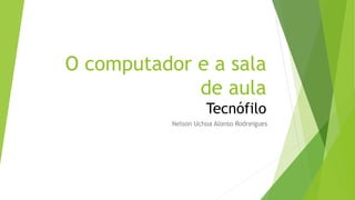 O computador e a sala
de aula
Tecnófilo
Nelson Uchoa Alonso Rodreigues
 