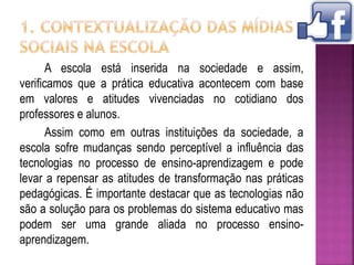 A escola está inserida na sociedade e assim,
verificamos que a prática educativa acontecem com base
em valores e atitudes vivenciadas no cotidiano dos
professores e alunos.
Assim como em outras instituições da sociedade, a
escola sofre mudanças sendo perceptível a influência das
tecnologias no processo de ensino-aprendizagem e pode
levar a repensar as atitudes de transformação nas práticas
pedagógicas. É importante destacar que as tecnologias não
são a solução para os problemas do sistema educativo mas
podem ser uma grande aliada no processo ensino-
aprendizagem.
 
