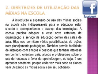 A introdução e expansão do uso das mídias sociais
na escola são indispensáveis para o educador estar
situado e acompanhando o avanço das tecnologias. A
escola precisa adequar a essa nova estrutura de
organização a serviço da educação dentro das salas de
aula. Elas nos permitem várias possibilidades de ações
num planejamento pedagógico. Também permite facilidade
de interação com amigos e pessoas que tenham interesse
em comum, orientam pais, alunos e professores sobre o
uso de recursos a favor da aprendizagem, ou seja, é um
aprender constante, porque cada vez mais cedo os alunos
vêm utilizando as mídias sociais em seu cotidiano.
 