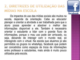 Os impactos do uso das mídias sociais são muitos na
escola, depende da orientação. Cabe ao educador
planejar e orientar a atividade a ser trabalhada para que o
aluno possa aprender e absolver o melhor das
informações disponível a ele. Também é necessário
orientar o estudante a lidar com o grande fluxo de
informações, porque o mau uso pode ser arriscado, ou
seja, deixando de interagir com o mundo real, só
interagindo com o virtual. Na escola que atuamos já são
permitidos os grupos no whatsApp, facebook que podem
ser concebidos como espaços de troca de informações
entre professor e estudantes, mais ainda é muito pouco
utilizados pela escola.
 