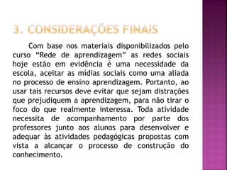 Com base nos materiais disponibilizados pelo
curso “Rede de aprendizagem” as redes sociais
hoje estão em evidência é uma necessidade da
escola, aceitar as mídias sociais como uma aliada
no processo de ensino aprendizagem. Portanto, ao
usar tais recursos deve evitar que sejam distrações
que prejudiquem a aprendizagem, para não tirar o
foco do que realmente interessa. Toda atividade
necessita de acompanhamento por parte dos
professores junto aos alunos para desenvolver e
adequar às atividades pedagógicas propostas com
vista a alcançar o processo de construção do
conhecimento.
 