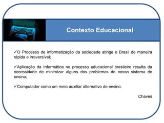 Contexto Educacional
O Processo de informatização da sociedade atinge o Brasil de maneira
rápida e irreversível;
Aplicação da Informática no processo educacional brasileiro resulta da
necessidade de minimizar alguns dos problemas do nosso sistema de
ensino;
Computador como um meio auxiliar alternativo de ensino.
Chaves
 