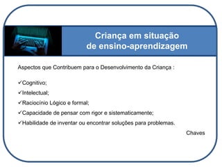 Criança em situação
de ensino-aprendizagem
Aspectos que Contribuem para o Desenvolvimento da Criança :
Cognitivo;
Intelectual;
Raciocínio Lógico e formal;
Capacidade de pensar com rigor e sistematicamente;
Habilidade de inventar ou encontrar soluções para problemas.
Chaves
 