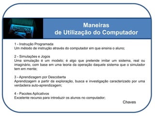 Maneiras
de Utilização do Computador
1 - Instrução Programada
Um método de instrução através do computador em que ensina o aluno;
2 - Simulações e Jogos
Uma simulação é um modelo; é algo que pretende imitar um sistema, real ou
imaginário, com base em uma teoria da operação daquele sistema que o simulador
tem em mente;
3 - Aprendizagem por Descoberta
Aprendizagem a partir da exploração, busca e investigação caracterizado por uma
verdadeira auto-aprendizagem;
4 - Pacotes Aplicativos
Excelente recurso para introduzir os alunos no computador;
Chaves
 