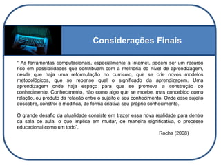 Considerações Finais
“ As ferramentas computacionais, especialmente a Internet, podem ser um recurso
rico em possibilidades que contribuam com a melhoria do nível de aprendizagem,
desde que haja uma reformulação no currículo, que se crie novos modelos
metodológicos, que se repense qual o significado da aprendizagem. Uma
aprendizagem onde haja espaço para que se promova a construção do
conhecimento. Conhecimento, não como algo que se recebe, mas concebido como
relação, ou produto da relação entre o sujeito e seu conhecimento. Onde esse sujeito
descobre, constrói e modifica, de forma criativa seu próprio conhecimento.
O grande desafio da atualidade consiste em trazer essa nova realidade para dentro
da sala de aula, o que implica em mudar, de maneira significativa, o processo
educacional como um todo”.
Rocha (2008)
 