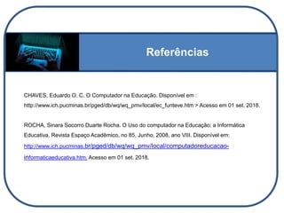 Referências
CHAVES, Eduardo O. C. O Computador na Educação. Disponível em :
http://www.ich.pucminas.br/pged/db/wq/wq_pmv/local/ec_funteve.htm > Acesso em 01 set. 2018.
ROCHA, Sinara Socorro Duarte Rocha. O Uso do computador na Educação: a Informática
Educativa. Revista Espaço Acadêmico, no 85, Junho, 2008, ano VIII. Disponível em:
http://www.ich.pucminas.br/pged/db/wq/wq_pmv/local/computadoreducacao-
informaticaeducativa.htm. Acesso em 01 set. 2018.
 