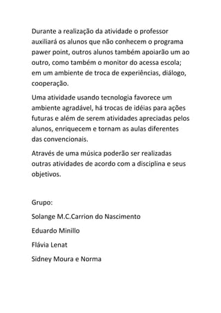 Durante a realização da atividade o professor
auxiliará os alunos que não conhecem o programa
pawer point, outros alunos também apoiarão um ao
outro, como também o monitor do acessa escola;
em um ambiente de troca de experiências, diálogo,
cooperação.
Uma atividade usando tecnologia favorece um
ambiente agradável, há trocas de idéias para ações
futuras e além de serem atividades apreciadas pelos
alunos, enriquecem e tornam as aulas diferentes
das convencionais.
Através de uma música poderão ser realizadas
outras atividades de acordo com a disciplina e seus
objetivos.


Grupo:
Solange M.C.Carrion do Nascimento
Eduardo Minillo
Flávia Lenat
Sidney Moura e Norma
 