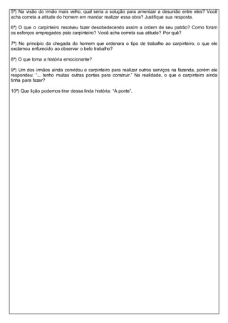 5ª) Na visão do irmão mais velho, qual seria a solução para amenizar a desunião entre eles? Você
acha correta a atitude do homem em mandar realizar essa obra? Justifique sua resposta.
6ª) O que o carpinteiro resolveu fazer desobedecendo assim a ordem de seu patrão? Como foram
os esforços empregados pelo carpinteiro? Você acha correta sua atitude? Por quê?
7ª) No princípio da chegada do homem que ordenara o tipo de trabalho ao carpinteiro, o que ele
exclamou enfurecido ao observar o belo trabalho?
8ª) O que torna a história emocionante?
9ª) Um dos irmãos ainda convidou o carpinteiro para realizar outros serviços na fazenda, porém ele
respondeu: “... tenho muitas outras pontes para construir.” Na realidade, o que o carpinteiro ainda
tinha para fazer?
10ª) Que lição podemos tirar dessa linda história: “A ponte”.
 