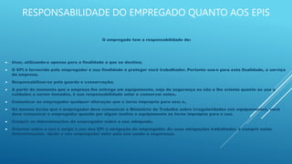 RESPONSABILIDADE DO EMPREGADO QUANTO AOS EPIS
O empregado tem a responsabilidade de:
 Usar, utilizando-o apenas para a finalidade a que se destina;
 O EPI é fornecido pelo empregador e sua finalidade é proteger você trabalhador. Portanto use-o para esta finalidade, a serviço
da empresa.
 Responsabilizar-se pela guarda e conservação;
 A partir do momento que a empresa lhe entrega um equipamento, seja de segurança ou não e lhe orienta quanto ao uso e
cuidados a serem tomados, é sua responsabilidade zelar e conservar estes.
 Comunicar ao empregador qualquer alteração que o torne impróprio para uso; e,
 Da mesma forma que o empregador deve comunicar o Ministério do Trabalho sobre irregularidades nos equipamentos, você
deve comunicar o empregador quando por algum motivo o equipamento se torne impróprio para o uso.
 Cumprir as determinações do empregador sobre o uso adequado.
 Orientar sobre o uso e exigir o uso dos EPI é obrigação do empregador. As suas obrigações trabalhador, é cumprir estas
determinações. Ajude o seu empregador zelar pela sua saúde e segurança.
 