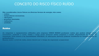 CONCEITO DO RISCO FÍSICO RUÍDO
São considerados riscos físicos as diversas formas de energia, tais como:
- ruídos;
- temperaturas excessivas;
- vibrações;
- pressões anormais;
- radiações;
- umidade.
Ruídos
As máquinas e equipamentos utilizados pela empresa CINCO RODAS produzem ruídos que podem atingir níveis
excessivos, podendo a curto, médio e longo prazo provocar sérios prejuízos à saúde. Dependendo do tempo de
exposição, nível sonoro e da sensibilidade individual, as alterações danosas poderão manifestar-se imediatamente ou
gradualmente.
Quanto maior o nível de ruído, menor deverá ser o tempo de exposição ocupacional.
 