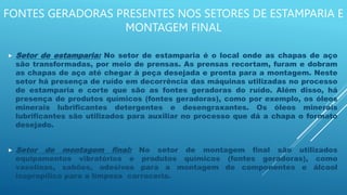 FONTES GERADORAS PRESENTES NOS SETORES DE ESTAMPARIA E
MONTAGEM FINAL
 Setor de estamparia: No setor de estamparia é o local onde as chapas de aço
são transformadas, por meio de prensas. As prensas recortam, furam e dobram
as chapas de aço até chegar à peça desejada e pronta para a montagem. Neste
setor há presença de ruído em decorrência das máquinas utilizadas no processo
de estamparia e corte que são as fontes geradoras do ruído. Além disso, há
presença de produtos químicos (fontes geradoras), como por exemplo, os óleos
minerais lubrificantes detergentes e desengraxantes. Os óleos minerais
lubrificantes são utilizados para auxiliar no processo que dá a chapa o formato
desejado.
 Setor de montagem final: No setor de montagem final são utilizados
equipamentos vibratórios e produtos químicos (fontes geradoras), como
vaselinas, sabões, adesivos para a montagem de componentes e álcool
isopropílico para a limpeza carroceria.
 
