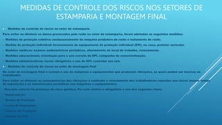 MEDIDAS DE CONTROLE DOS RISCOS NOS SETORES DE
ESTAMPARIA E MONTAGEM FINAL
 Medidas de controle de riscos no setor de estamparia
Para evitar ou diminuir os danos provocados pelo ruído no setor de estamparia, foram adotadas as seguintes medidas:
- Medidas de proteção coletiva: enclausuramento da máquina produtora de ruído e isolamento de ruído.
- Medida de proteção individual: fornecimento de equipamento de proteção individual (EPI), no caso, protetor auricular.
- Medidas médicas: exames audiométricos periódicos, afastamento do local de trabalho, revezamento.
- Medidas educacionais: orientação para o uso correto do EPI, campanha de conscientização.
- Medidas administrativas: tornar obrigatório o uso do EPI: controlar seu uso.
 Medidas de controle de riscos no setor de montagem final
No setor de montagem final é comum o uso de máquinas e equipamentos que produzem vibrações, as quais podem ser nocivas ao
trabalhador.
Para evitar ou diminuir as consequências das vibrações é realizado o revezamento dos trabalhadores expostos aos riscos (menor tempo
de exposição) e as manutenções periódicas nas máquinas e equipamentos.
- Nos dois setores há presença de risco químico. Por este motivo é obrigatório o uso dos seguintes itens:
* Respiradores
* Óculos de Proteção
* Luvas de Segurança
* Cremes de Proteção
* Avental de PVC
 
