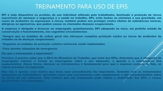 TREINAMENTO PARA USO DE EPIS
EPI é todo dispositivo ou produto, de uso individual utilizado pelo trabalhador, destinado à proteção de riscos
suscetíveis de ameaçar a segurança e a saúde no trabalho. EPI, evita lesões ou minimiza a sua gravidade, em
casos de acidentes ou exposições à riscos, também podem nos proteger contra efeitos de substâncias tóxicas,
alérgicas ou agressivas, que podem causar as chamadas doenças ocupacionais.
A empresa é obrigada a fornecer ao empregado, gratuitamente, EPI adequado ao risco, em perfeito estado de
conservação e funcionamento, nas seguintes circunstâncias:
*Sempre que as medidas de ordem geral não ofereçam completa proteção contra os riscos de acidentes do
trabalho ou de doenças ocupacionais;
*Enquanto as medidas de proteção coletiva estiverem sendo implantadas;
*Para atender situações de emergência.
Por que o treinamento é importante?
Primeiro, é preciso saber que a NR-6 do Ministério do Trabalho, que trata dos EPIs, determina que é obrigação do
empregador orientar e treinar os empregados sobre o uso adequado, a guarda e a conservação dos
equipamentos. Dessa forma, oferecer os treinamentos é fundamental para que a empresa cumpra, de fato, as
regras previstas na legislação.
Mas não é apenas esse motivo que torna esse procedimento tão importante. Somente com os treinamentos
adequados os trabalhadores aprendem como usar corretamente cada equipamento e são conscientizados sobre
os riscos de não utilizá-los. Vale lembrar que uso inadequado pode reduzir a efetividade dos EPIs e causar
desconfortos nos empregados.
 