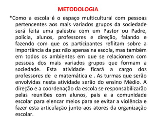 METODOLOGIA *Como a escola é o espaço multicultural com pessoas pertencentes aos mais variados grupos da sociedade será feita uma palestra com um Pastor ou Padre, polícia, alunos, professores e direção, falando e fazendo com que os participantes reflitam sobre a importância da paz não apenas na escola, mas também em todos os ambientes em que se relacionem com pessoas dos mais variados grupos que formam a sociedade. Esta atividade ficará a cargo dos professores de  e matemática e . As turmas que serão envolvidas nesta atividade serão do ensino Médio. A direção e a coordenação da escola se responsabilizarão pelas reuniões com alunos, pais e a comunidade escolar para elencar meios para se evitar a violência e fazer esta articulação junto aos atores da organização escolar. 