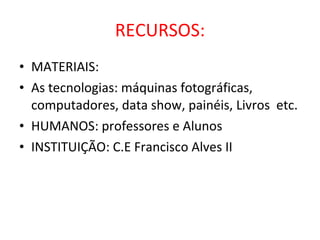 RECURSOS: MATERIAIS: As tecnologias: máquinas fotográficas, computadores, data show, painéis, Livros  etc. HUMANOS: professores e Alunos INSTITUIÇÃO: C.E Francisco Alves II 