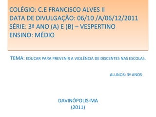 COLÉGIO: C.E FRANCISCO ALVES II DATA DE DIVULGAÇÃO: 06/10 /A/06/12/2011  SÉRIE: 3ª ANO (A) E (B) – VESPERTINO ENSINO: MÉDIO TEMA:  EDUCAR PARA PREVENIR A VIOLÊNCIA DE DISCENTES NAS ESCOLAS. ALUNOS: 3ª ANOS DAVINÓPOLIS-MA (2011) 