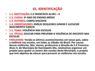 01. IDENTIFICAÇÃO 1.1. INSTITUIÇÃO : C.E FRANCISCO ALVES – II 1.2. CURSO : 3ª ANO DO ENSINO MÉDIO 1.3. AUTORES : CORPO DISCENTE 1.4. ORIENTADORES : EMÍLIO DEQUEIXES JUNIOR E LUCILEIDE NASCIMENTO GARCIA 1.5. TEMA : VIOLÊNCIA NAS ESCOLAS 1.6. TÍTULO : EDUCAR PARA PREVENIR A VIOLÊNCIA DE DISCENTE NAS ESCOLAS FINALIDADE : Vendo os últimos acontecimentos em nosso país, sobre a violência nas escolas, em todas as cidades do Brasil. Por causas dessas violências, Nós, alunos, professores e direção do C.E Francisco Alves II, do Município de Davinópolis-Ma, resolvemos organizar um projete para ajudar os Jovens das escolas deste Município, o projeto que tem objetivo de educar para prevenir as violências nas escolas.  