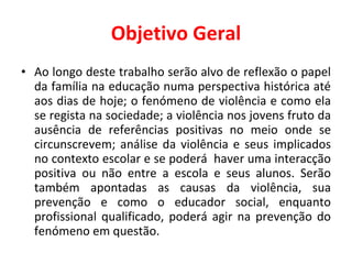 Objetivo Geral Ao longo deste trabalho serão alvo de reflexão o papel da família na educação numa perspectiva histórica até aos dias de hoje; o fenómeno de violência e como ela se regista na sociedade; a violência nos jovens fruto da ausência de referências positivas no meio onde se circunscrevem; análise da violência e seus implicados no contexto escolar e se poderá  haver uma interacção positiva ou não entre a escola e seus alunos. Serão também apontadas as causas da violência, sua prevenção e como o educador social, enquanto profissional qualificado, poderá agir na prevenção do fenómeno em questão. 